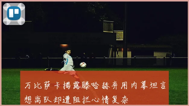 万比萨卡揭露滕哈赫弃用内幕坦言想离队却遭阻拦心情复杂