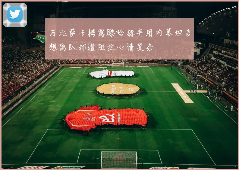 万比萨卡揭露滕哈赫弃用内幕坦言想离队却遭阻拦心情复杂