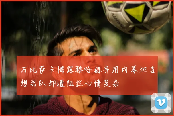 万比萨卡揭露滕哈赫弃用内幕坦言想离队却遭阻拦心情复杂