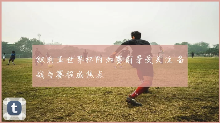叙利亚世界杯附加赛前景受关注 备战与赛程成焦点