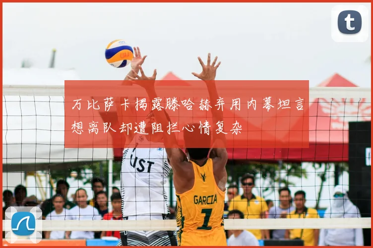 万比萨卡揭露滕哈赫弃用内幕坦言想离队却遭阻拦心情复杂