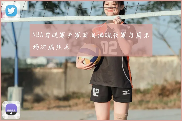 NBA常规赛开赛时间揭晓夜赛与周末场次成焦点
