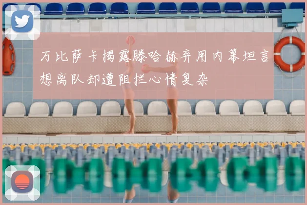 万比萨卡揭露滕哈赫弃用内幕坦言想离队却遭阻拦心情复杂