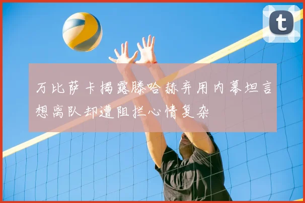 万比萨卡揭露滕哈赫弃用内幕坦言想离队却遭阻拦心情复杂