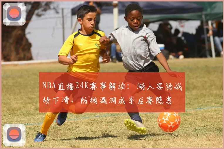 NBA直播24K赛事解读：湖人客场战绩下滑，防线漏洞成季后赛隐患