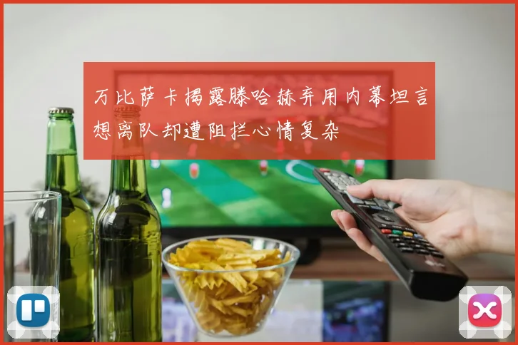 万比萨卡揭露滕哈赫弃用内幕坦言想离队却遭阻拦心情复杂