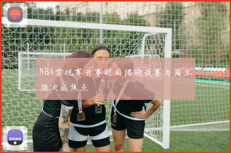 NBA常规赛开赛时间揭晓夜赛与周末场次成焦点