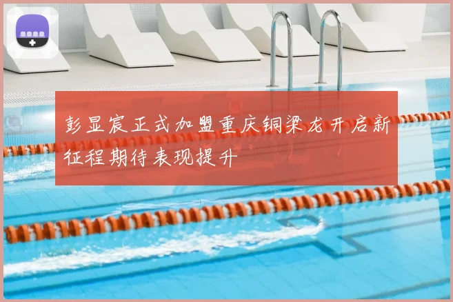彭显宸正式加盟重庆铜梁龙开启新征程期待表现提升