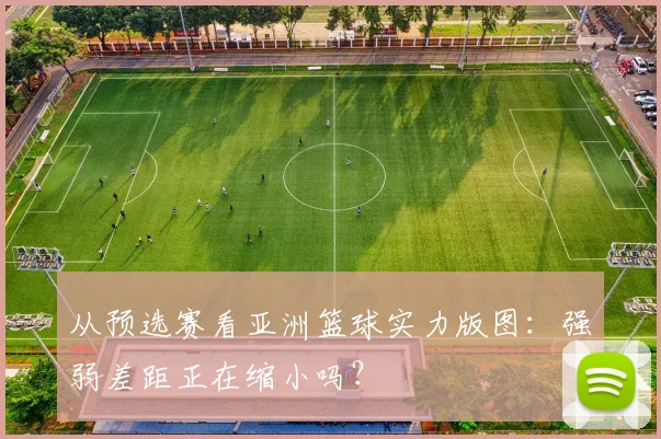 从预选赛看亚洲篮球实力版图：强弱差距正在缩小吗？