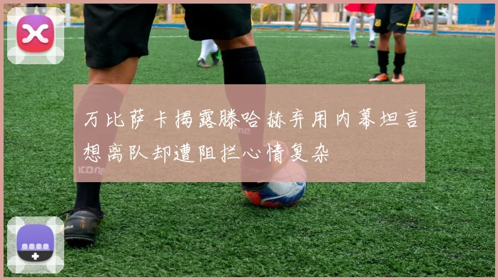 万比萨卡揭露滕哈赫弃用内幕坦言想离队却遭阻拦心情复杂