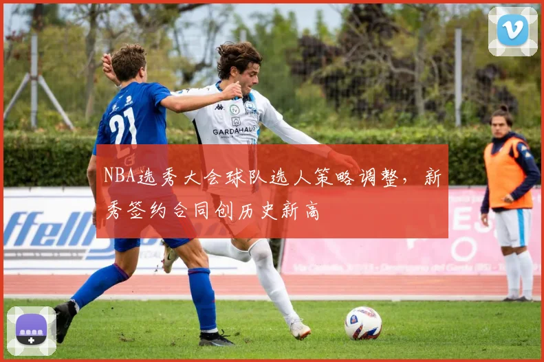 NBA选秀大会球队选人策略调整,新秀签约合同创历史新高