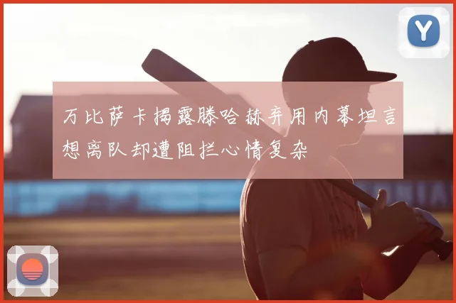 万比萨卡揭露滕哈赫弃用内幕坦言想离队却遭阻拦心情复杂
