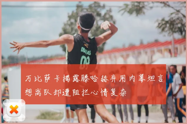 万比萨卡揭露滕哈赫弃用内幕坦言想离队却遭阻拦心情复杂