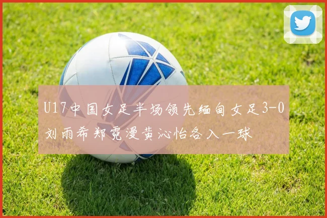 U17中国女足半场领先缅甸女足3-0刘雨希郑霓漫黄沁怡各入一球