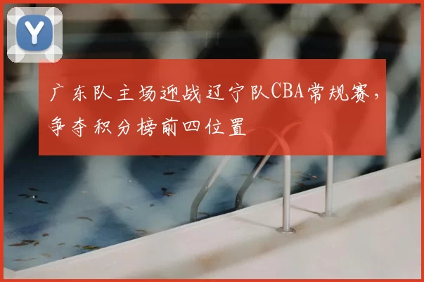 广东队主场迎战辽宁队CBA常规赛,争夺积分榜前四位置