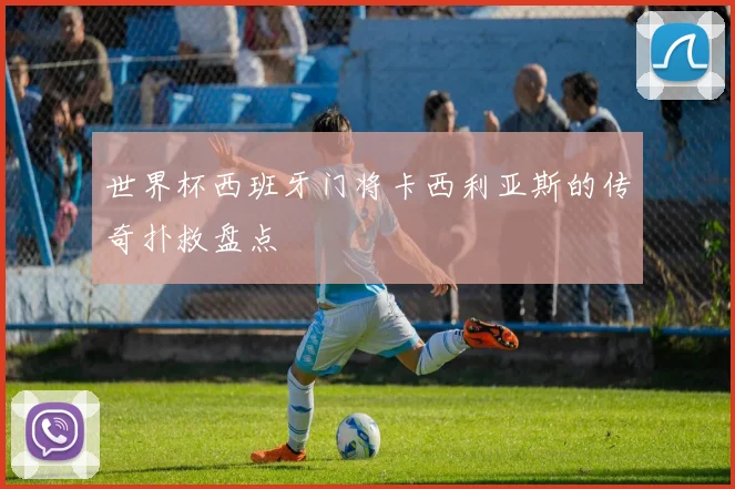 世界杯西班牙门将卡西利亚斯的传奇扑救盘点