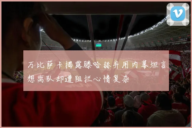 万比萨卡揭露滕哈赫弃用内幕坦言想离队却遭阻拦心情复杂
