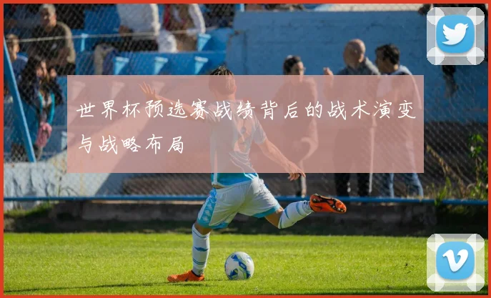 世界杯预选赛战绩背后的战术演变与战略布局
