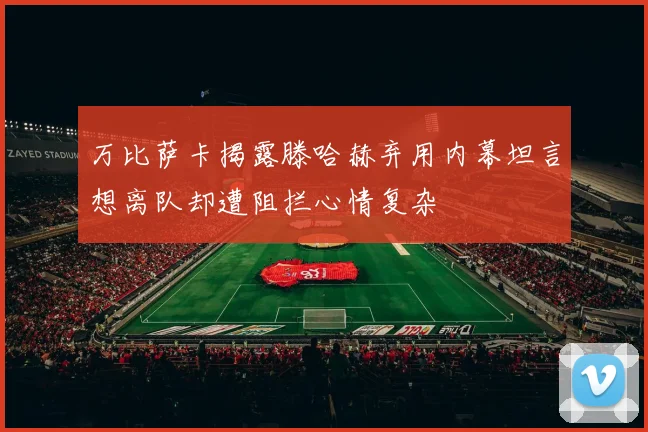万比萨卡揭露滕哈赫弃用内幕坦言想离队却遭阻拦心情复杂