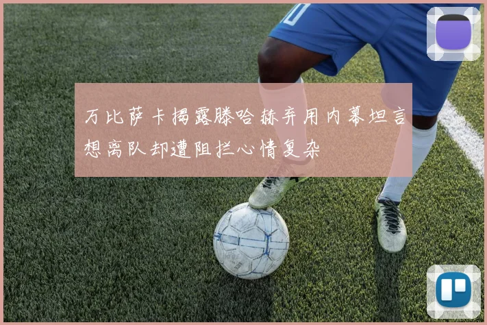 万比萨卡揭露滕哈赫弃用内幕坦言想离队却遭阻拦心情复杂