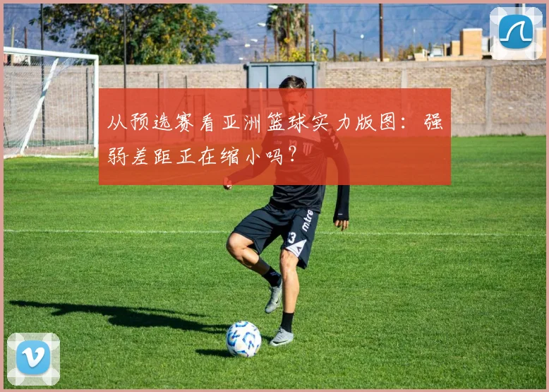 从预选赛看亚洲篮球实力版图：强弱差距正在缩小吗？