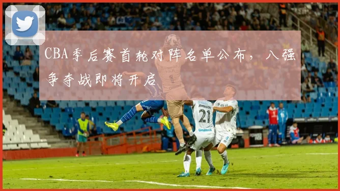 CBA季后赛首轮对阵名单公布，八强争夺战即将开启