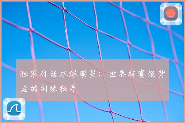 独家对话水球明星：世界杯赛场背后的训练秘辛