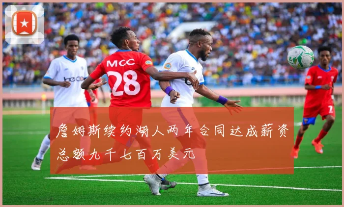 詹姆斯续约湖人两年合同达成薪资总额九千七百万美元