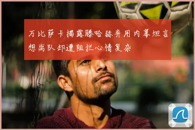 万比萨卡揭露滕哈赫弃用内幕坦言想离队却遭阻拦心情复杂