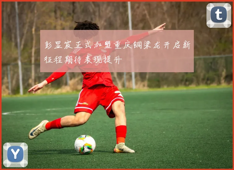 彭显宸正式加盟重庆铜梁龙开启新征程期待表现提升