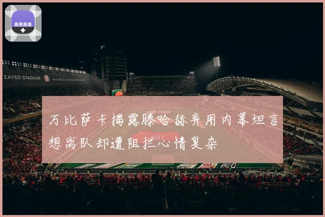 万比萨卡揭露滕哈赫弃用内幕坦言想离队却遭阻拦心情复杂