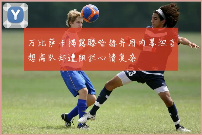 万比萨卡揭露滕哈赫弃用内幕坦言想离队却遭阻拦心情复杂
