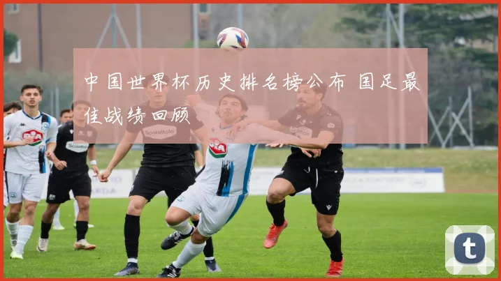 中国世界杯历史排名榜公布 国足最佳战绩回顾