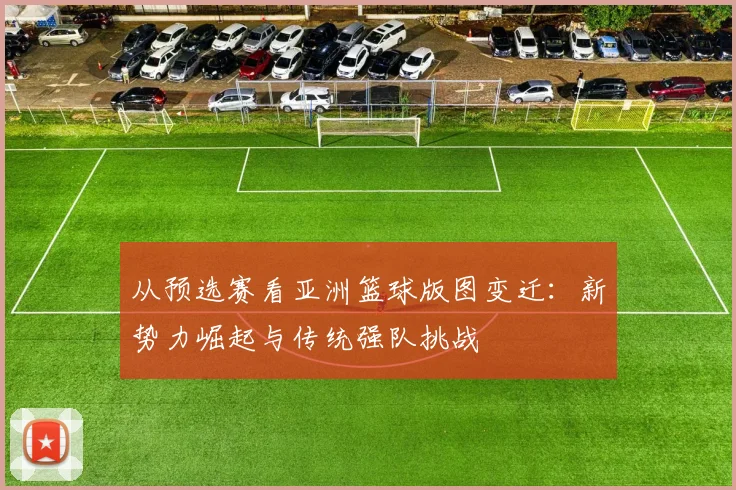从预选赛看亚洲篮球版图变迁：新势力崛起与传统强队挑战