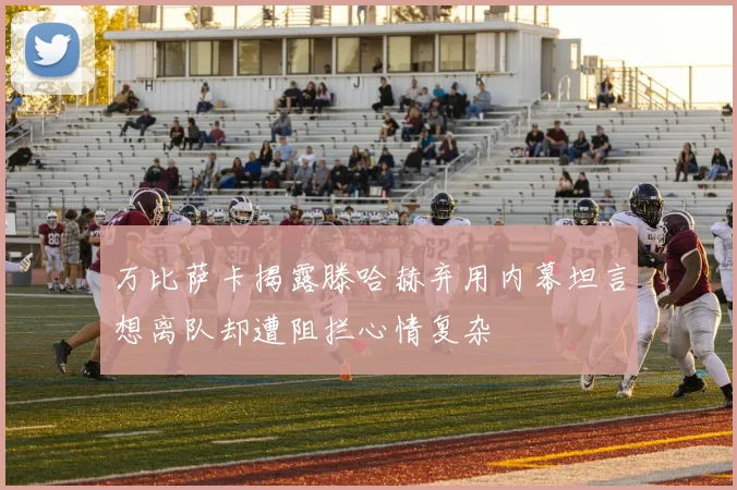 万比萨卡揭露滕哈赫弃用内幕坦言想离队却遭阻拦心情复杂