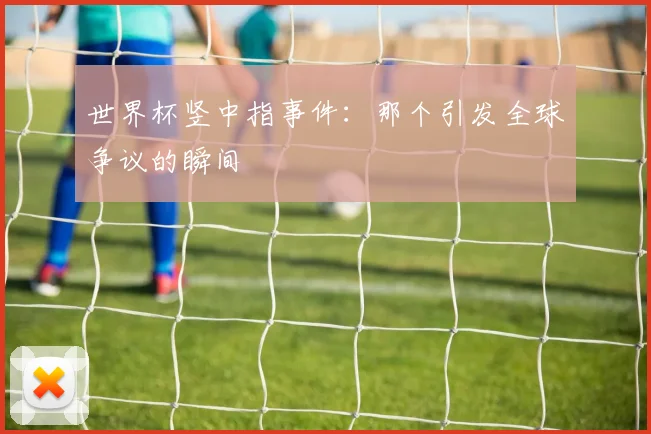 世界杯竖中指事件：那个引发全球争议的瞬间