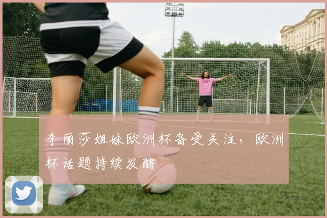李丽莎姐妹欧洲杯备受关注，欧洲杯话题持续发酵