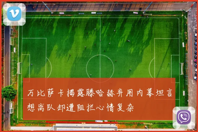 万比萨卡揭露滕哈赫弃用内幕坦言想离队却遭阻拦心情复杂