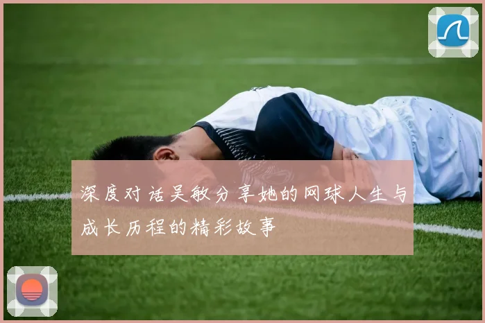 深度对话吴敏分享她的网球人生与成长历程的精彩故事