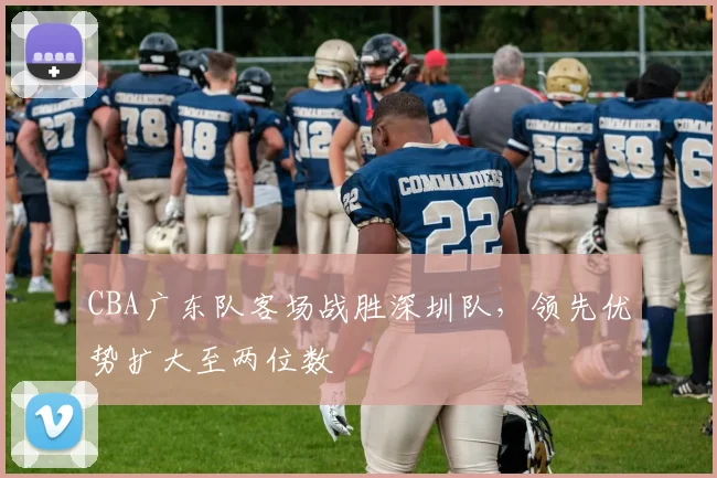 CBA广东队客场战胜深圳队，领先优势扩大至两位数