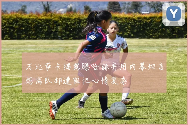 万比萨卡揭露滕哈赫弃用内幕坦言想离队却遭阻拦心情复杂