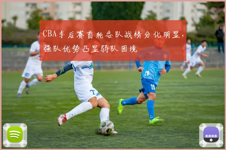 CBA季后赛首轮各队战绩分化明显，强队优势凸显弱队困境