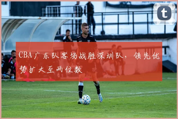 CBA广东队客场战胜深圳队，领先优势扩大至两位数