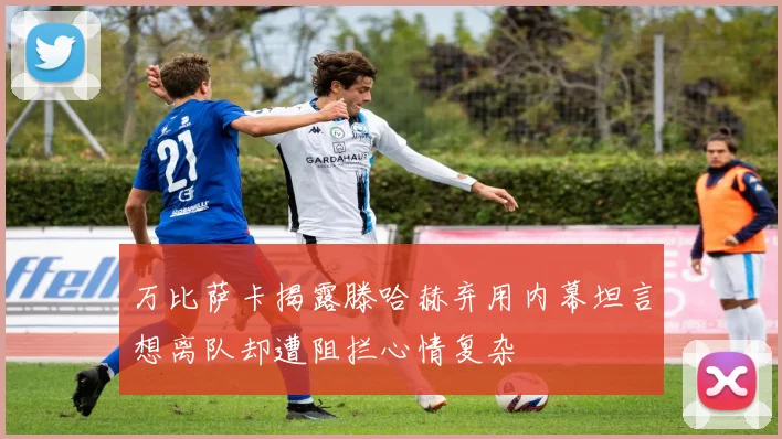 万比萨卡揭露滕哈赫弃用内幕坦言想离队却遭阻拦心情复杂