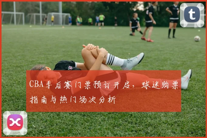 CBA季后赛门票预订开启，球迷购票指南与热门场次分析