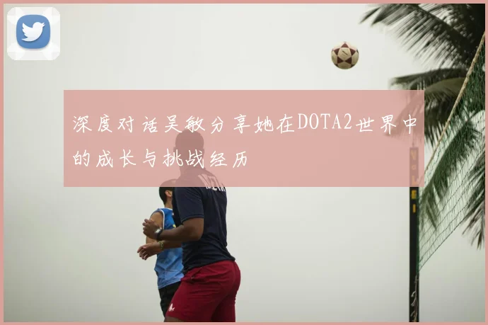 深度对话吴敏分享她在DOTA2世界中的成长与挑战经历