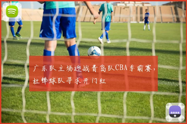 广东队主场迎战青岛队CBA季前赛,杜锋球队寻求开门红