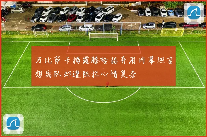 万比萨卡揭露滕哈赫弃用内幕坦言想离队却遭阻拦心情复杂