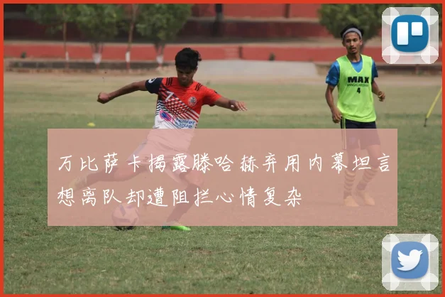 万比萨卡揭露滕哈赫弃用内幕坦言想离队却遭阻拦心情复杂
