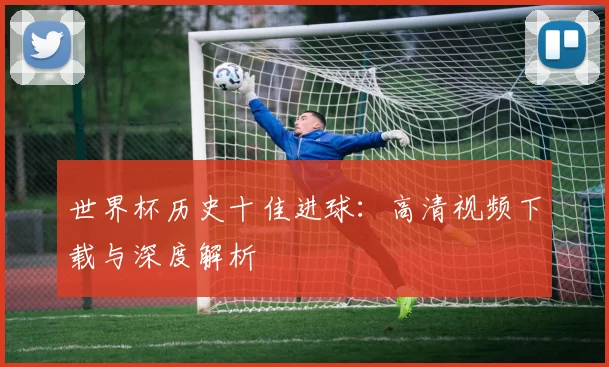 世界杯历史十佳进球：高清视频下载与深度解析